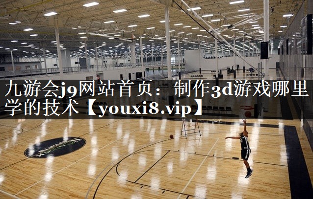 九游会j9网站首页：制作3d游戏哪里学的技术