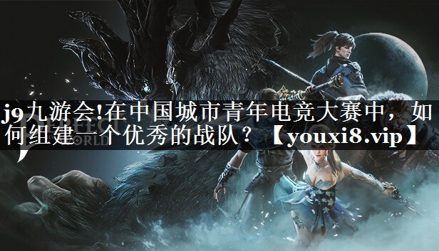 j9九游会!在中国城市青年电竞大赛中，如何组建一个优秀的战队？