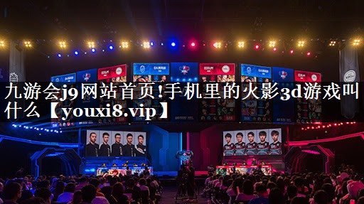 九游会j9网站首页!手机里的火影3d游戏叫什么